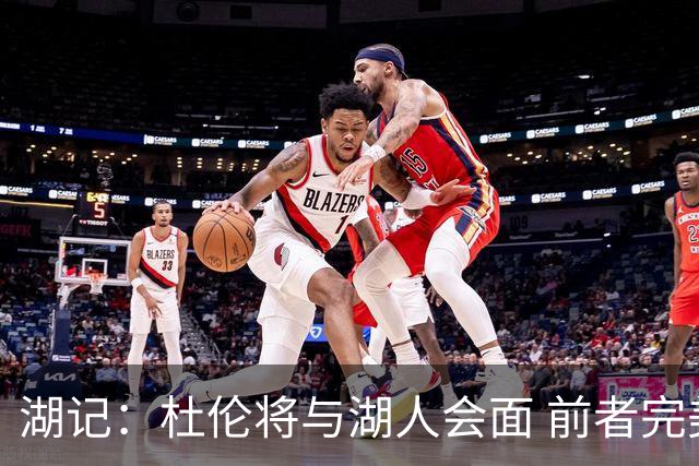 湖记：杜伦将与湖人会面 前者完美契合东契奇“A级中锋”的要求