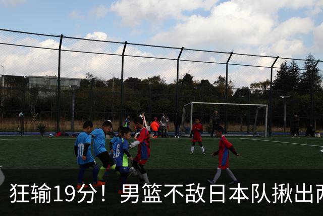 狂输19分！男篮不敌日本队揪出两大“罪臣”，郭士强太想念赵睿