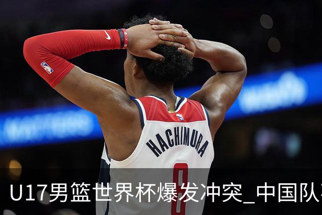 U17男篮世界杯爆发冲突 中国队不敌立陶宛淘汰赛战法国